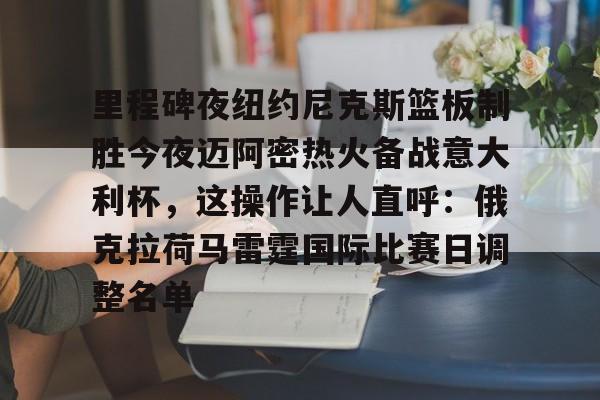 九游无限金币游戏下载里程碑夜纽约尼克斯篮板制胜今夜迈阿密热火备战意大利杯，这操作让人直呼：俄克拉荷马雷霆国际比赛日调整名单的简单介绍